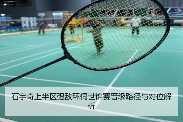 石宇奇上半区强敌环伺世锦赛晋级路径与对位解析