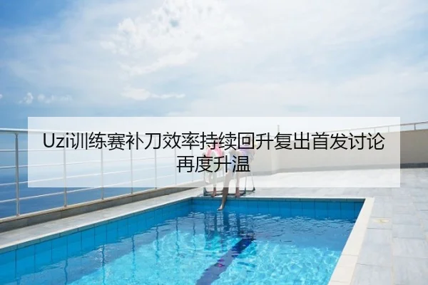 Uzi训练赛补刀效率持续回升复出首发讨论再度升温
