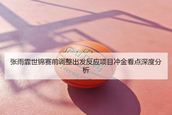 张雨霏世锦赛前调整出发反应项目冲金看点深度分析