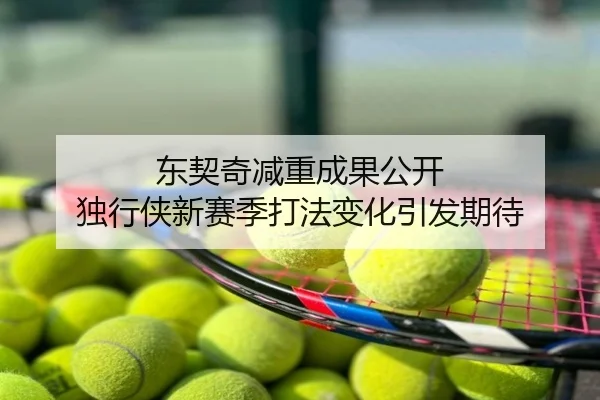 东契奇减重成果公开 独行侠新赛季打法变化引发期待
