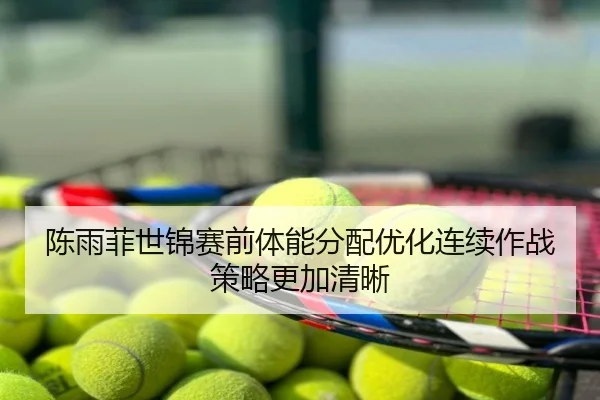 陈雨菲世锦赛前体能分配优化连续作战策略更加清晰