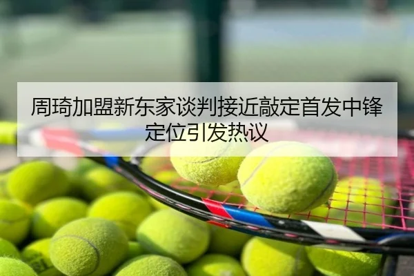 周琦加盟新东家谈判接近敲定首发中锋定位引发热议