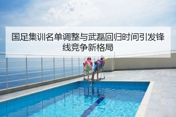 国足集训名单调整与武磊回归时间引发锋线竞争新格局