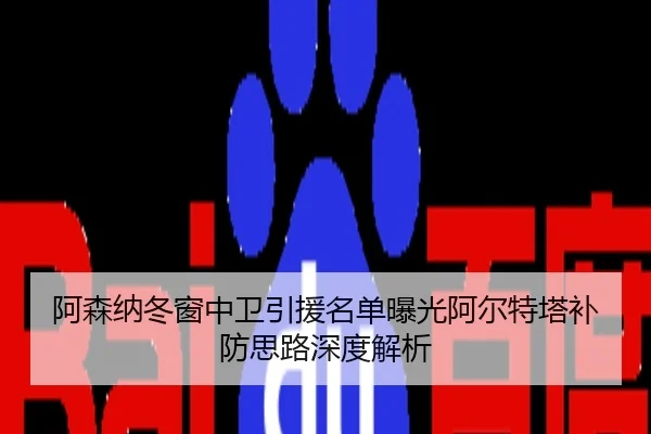 阿森纳冬窗中卫引援名单曝光阿尔特塔补防思路深度解析