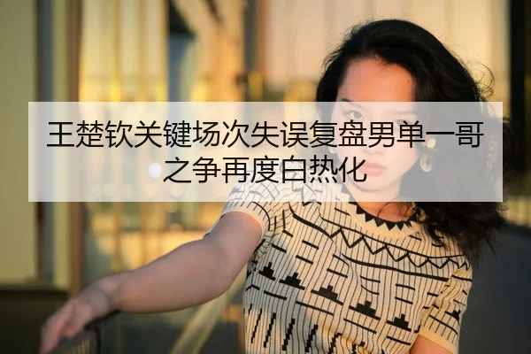 王楚钦关键场次失误复盘男单一哥之争再度白热化