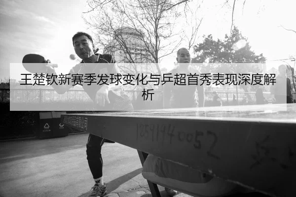 王楚钦新赛季发球变化与乒超首秀表现深度解析