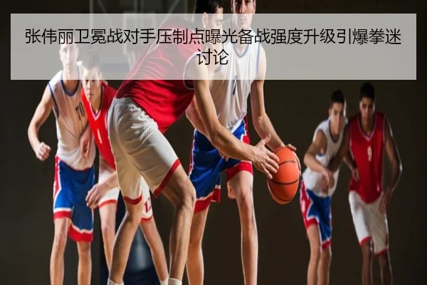 张伟丽卫冕战对手压制点曝光备战强度升级引爆拳迷讨论