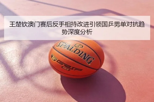 王楚钦澳门赛后反手相持改进引领国乒男单对抗趋势深度分析