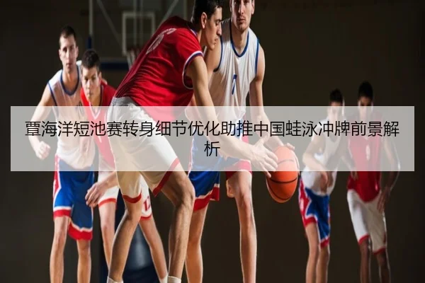 覃海洋短池赛转身细节优化助推中国蛙泳冲牌前景解析