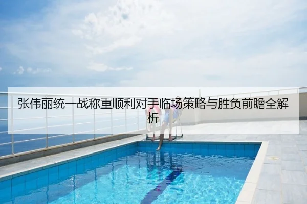 张伟丽统一战称重顺利对手临场策略与胜负前瞻全解析